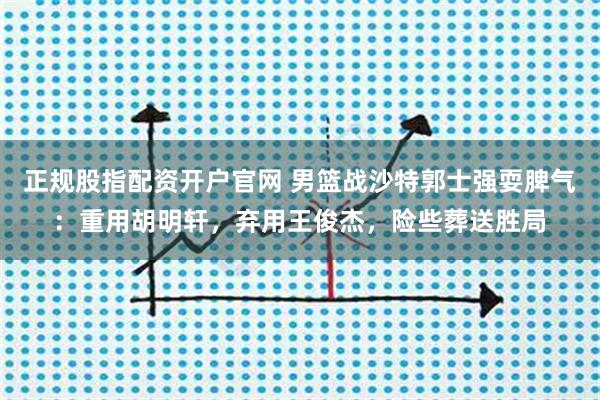 正规股指配资开户官网 男篮战沙特郭士强耍脾气：重用胡明轩，弃用王俊杰，险些葬送胜局
