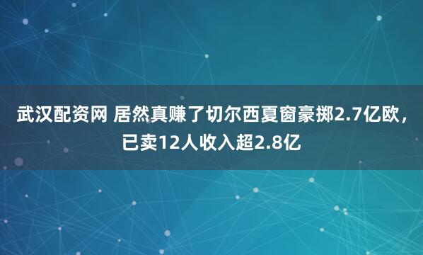 武汉配资网 居然真赚了切尔西夏窗豪掷2.7亿欧，已卖12人收入超2.8亿
