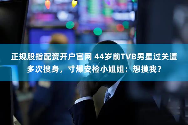 正规股指配资开户官网 44岁前TVB男星过关遭多次搜身，寸爆安检小姐姐：想摸我？