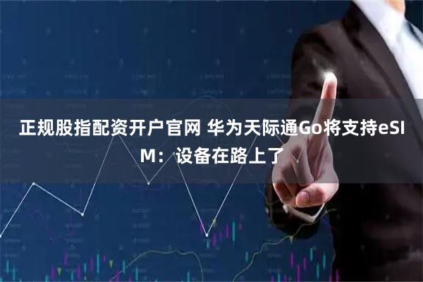 正规股指配资开户官网 华为天际通Go将支持eSIM：设备在路上了