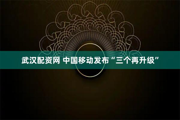 武汉配资网 中国移动发布“三个再升级”
