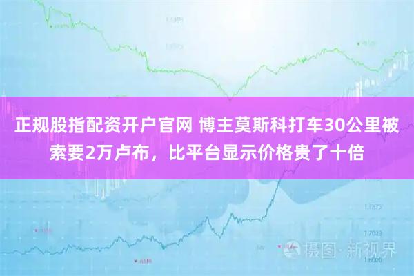 正规股指配资开户官网 博主莫斯科打车30公里被索要2万卢布，比平台显示价格贵了十倍