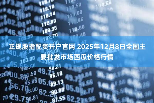 正规股指配资开户官网 2025年12月8日全国主要批发市场西瓜价格行情