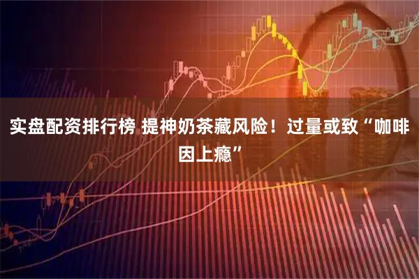 实盘配资排行榜 提神奶茶藏风险！过量或致“咖啡因上瘾”