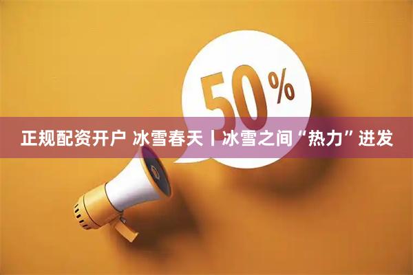 正规配资开户 冰雪春天丨冰雪之间“热力”迸发