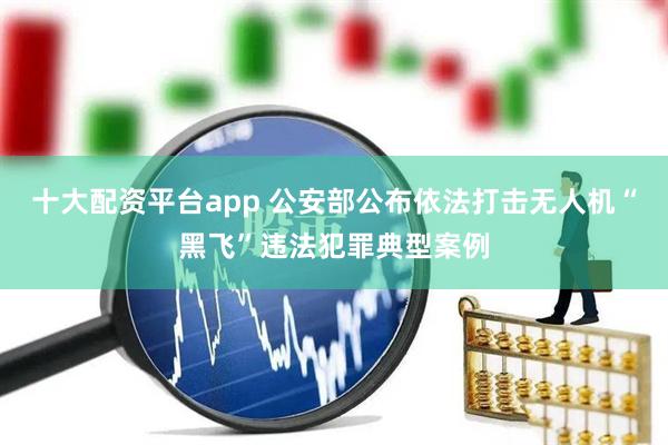 十大配资平台app 公安部公布依法打击无人机“黑飞”违法犯罪典型案例