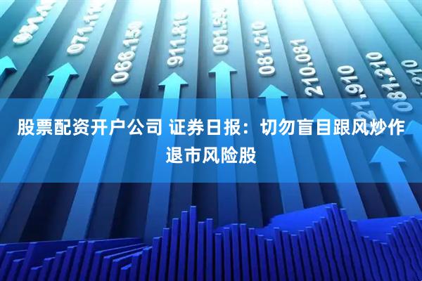 股票配资开户公司 证券日报：切勿盲目跟风炒作退市风险股