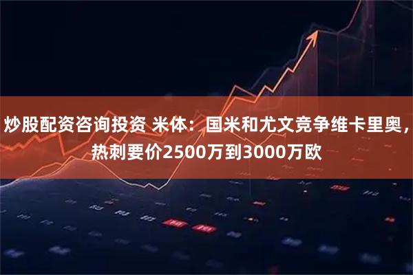炒股配资咨询投资 米体：国米和尤文竞争维卡里奥，热刺要价2500万到3000万欧