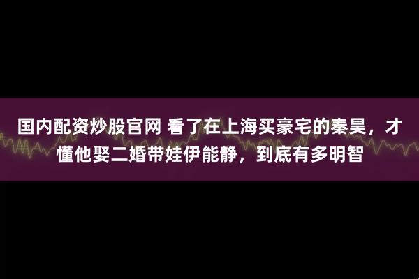 国内配资炒股官网 看了在上海买豪宅的秦昊，才懂他娶二婚带娃伊能静，到底有多明智
