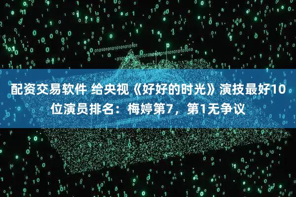 配资交易软件 给央视《好好的时光》演技最好10位演员排名：梅婷第7，第1无争议