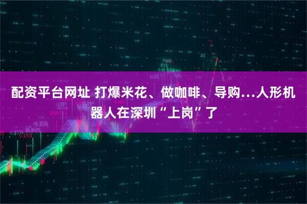 配资平台网址 打爆米花、做咖啡、导购…人形机器人在深圳“上岗”了