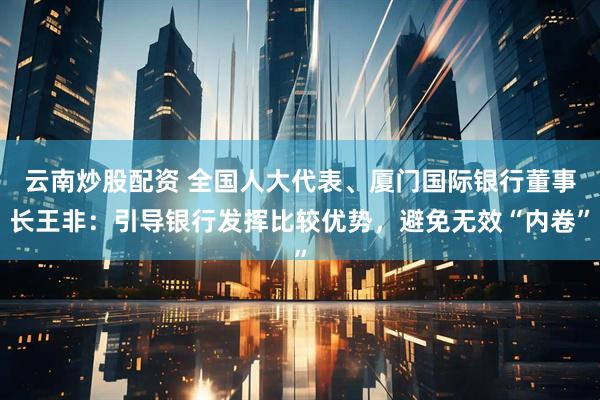 云南炒股配资 全国人大代表、厦门国际银行董事长王非：引导银行发挥比较优势，避免无效“内卷”