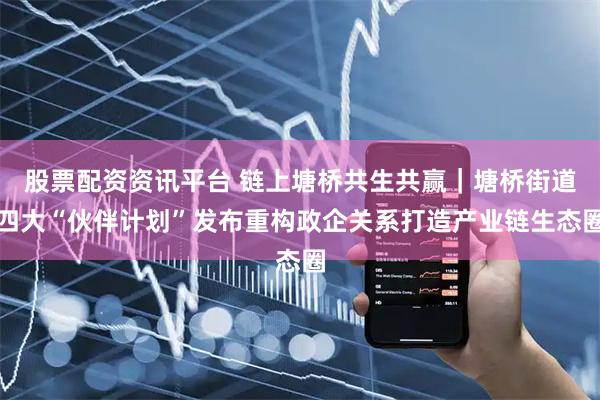 股票配资资讯平台 链上塘桥共生共赢｜塘桥街道四大“伙伴计划”发布重构政企关系打造产业链生态圈