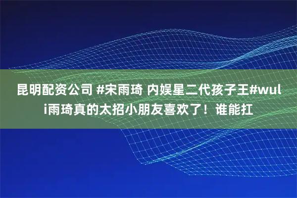 昆明配资公司 #宋雨琦 内娱星二代孩子王#wuli雨琦真的太招小朋友喜欢了！谁能扛