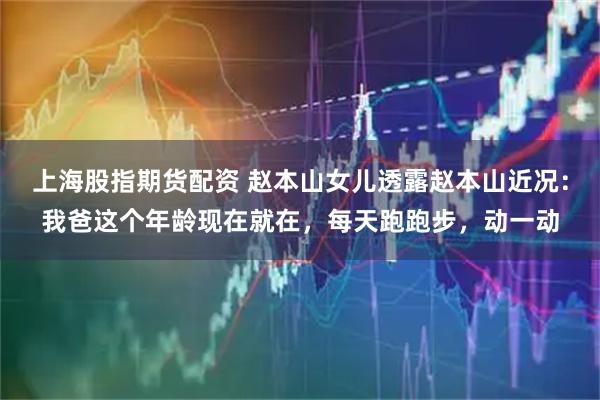 上海股指期货配资 赵本山女儿透露赵本山近况：我爸这个年龄现在就在，每天跑跑步，动一动