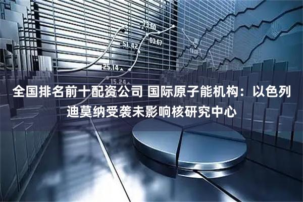 全国排名前十配资公司 国际原子能机构：以色列迪莫纳受袭未影响核研究中心