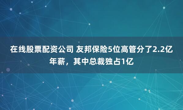 在线股票配资公司 友邦保险5位高管分了2.2亿年薪，其中总裁独占1亿
