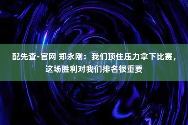 配先查-官网 郑永刚:我们顶住压力拿下比赛,这场胜利对我们排名很重要