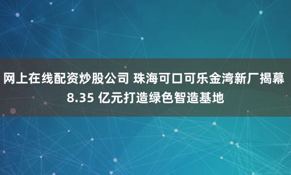 网上在线配资炒股公司 珠海可口可乐金湾新厂揭幕 8.35 亿元打造绿色智造基地