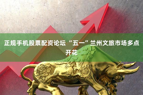 正规手机股票配资论坛 “五一”兰州文旅市场多点开花