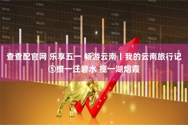 查查配官网 乐享五一 畅游云南丨我的云南旅行记⑤撩一汪碧水 揽一湖烟霞