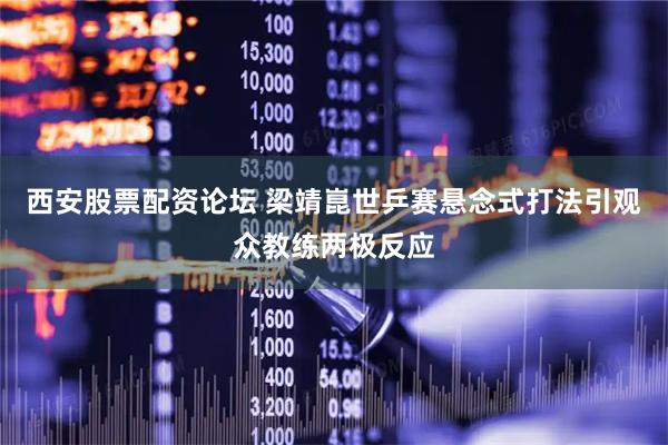 西安股票配资论坛 梁靖崑世乒赛悬念式打法引观众教练两极反应