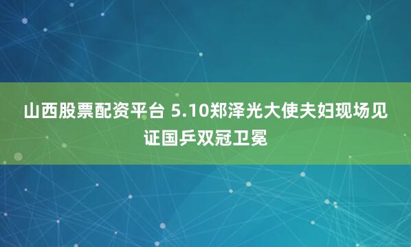 山西股票配资平台 5.10郑泽光大使夫妇现场见证国乒双冠卫冕