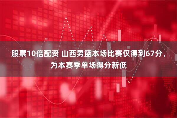 股票10倍配资 山西男篮本场比赛仅得到67分，为本赛季单场得分新低