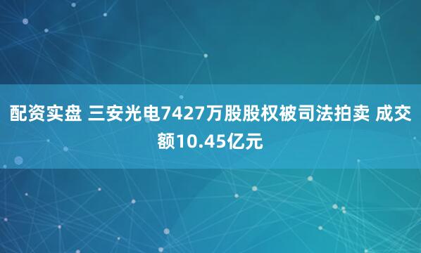 配资实盘 三安光电7427万股股权被司法拍卖 成交额10.45亿元