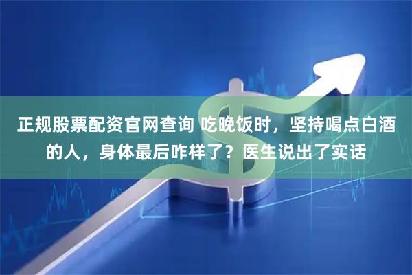 正规股票配资官网查询 吃晚饭时，坚持喝点白酒的人，身体最后咋样了？医生说出了实话