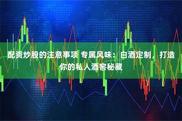 配资炒股的注意事项 专属风味：白酒定制，打造你的私人酒窖秘藏