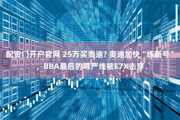 配资门开户官网 25万买奥迪? 奥迪加快“练新号”，BBA最后的尊严线被E7X击穿