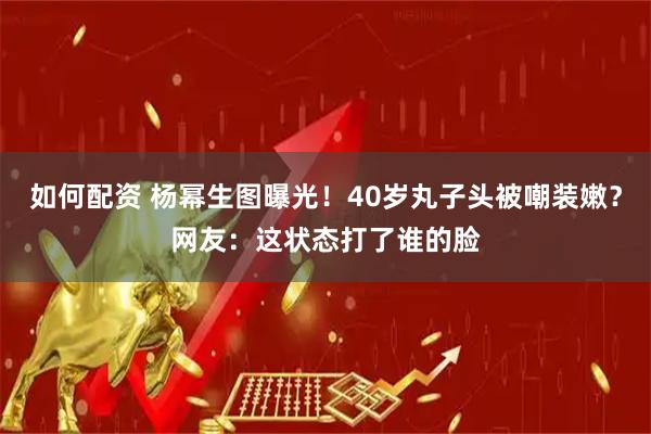 如何配资 杨幂生图曝光！40岁丸子头被嘲装嫩？网友：这状态打了谁的脸