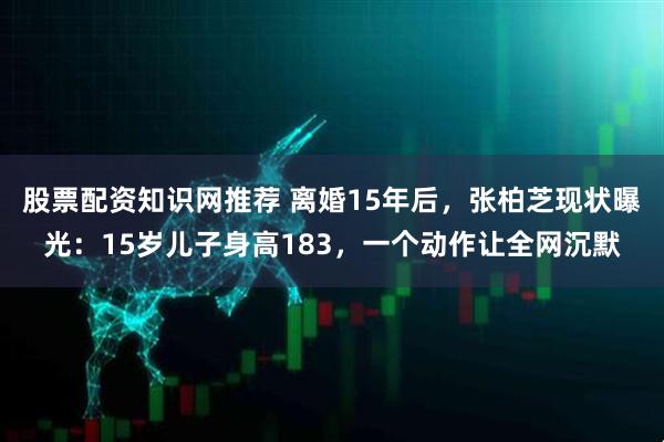 股票配资知识网推荐 离婚15年后，张柏芝现状曝光：15岁儿子身高183，一个动作让全网沉默