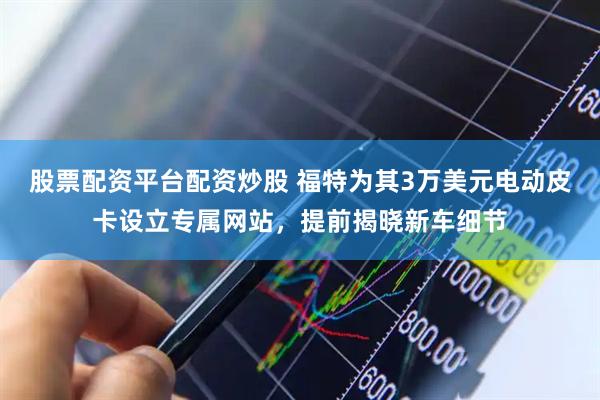 股票配资平台配资炒股 福特为其3万美元电动皮卡设立专属网站，提前揭晓新车细节