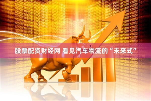 股票配资财经网 看见汽车物流的“未来式”
