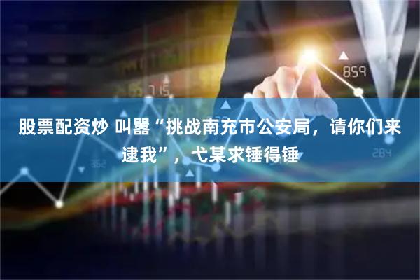 股票配资炒 叫嚣“挑战南充市公安局，请你们来逮我”，弋某求锤得锤