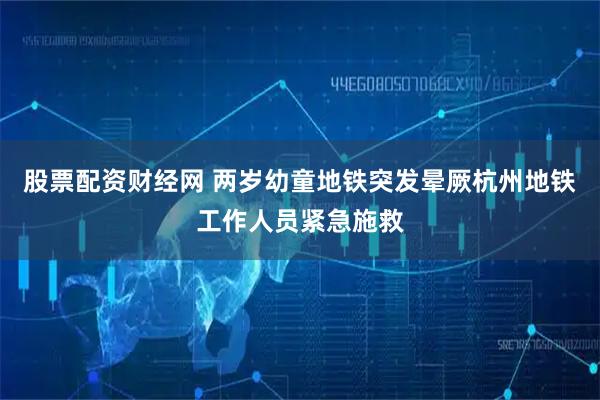 股票配资财经网 两岁幼童地铁突发晕厥杭州地铁工作人员紧急施救