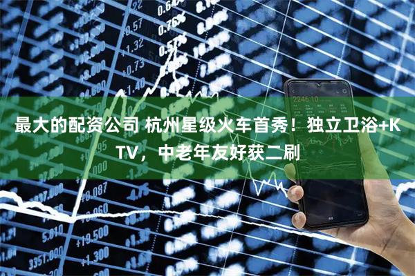 最大的配资公司 杭州星级火车首秀！独立卫浴+KTV，中老年友好获二刷