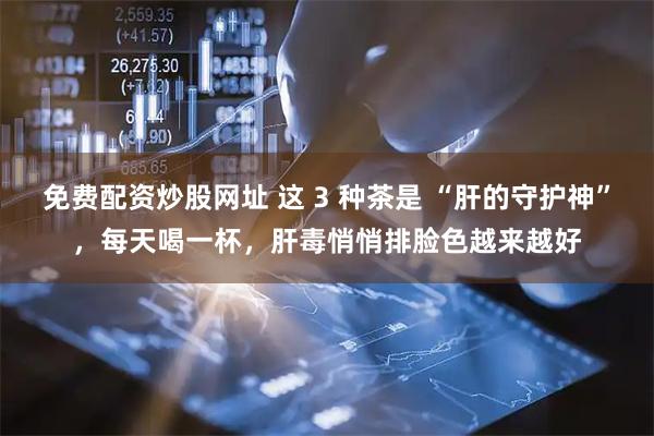 免费配资炒股网址 这 3 种茶是 “肝的守护神”，每天喝一杯，肝毒悄悄排脸色越来越好