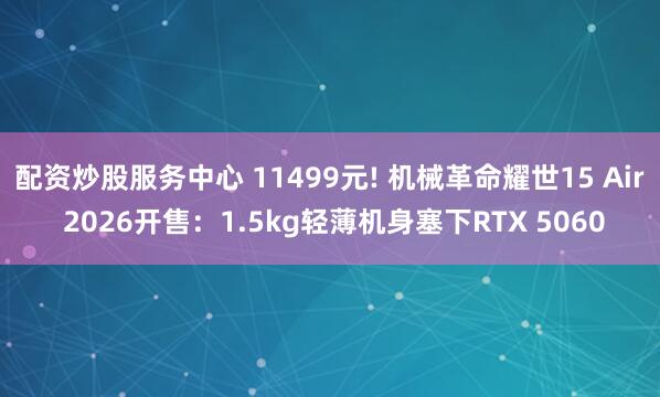 配资炒股服务中心 11499元! 机械革命耀世15 Air 2026开售：1.5kg轻薄机身塞下RTX 5060